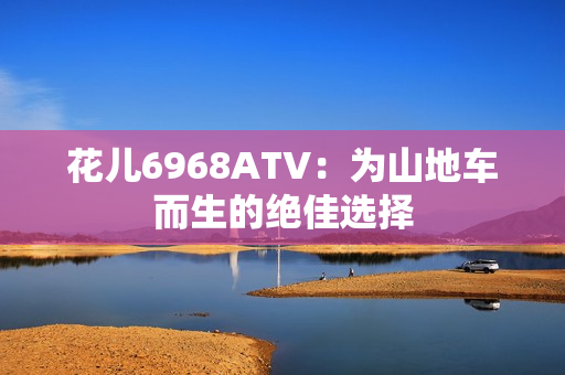 花儿6968ATV：为山地车而生的绝佳选择