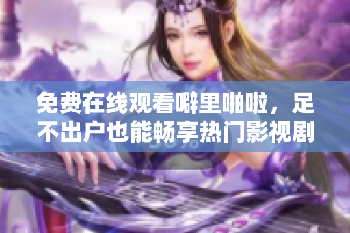 免费在线观看噼里啪啦，足不出户也能畅享热门影视剧！