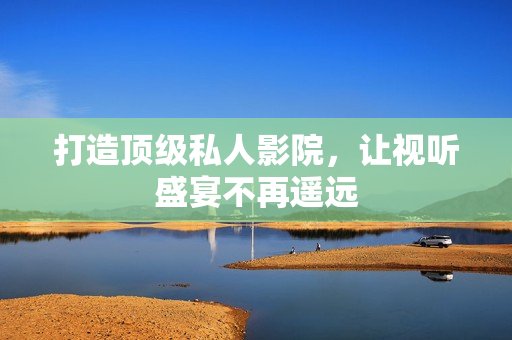 打造顶级私人影院，让视听盛宴不再遥远