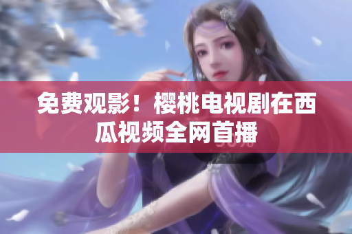 免费观影！樱桃电视剧在西瓜视频全网首播