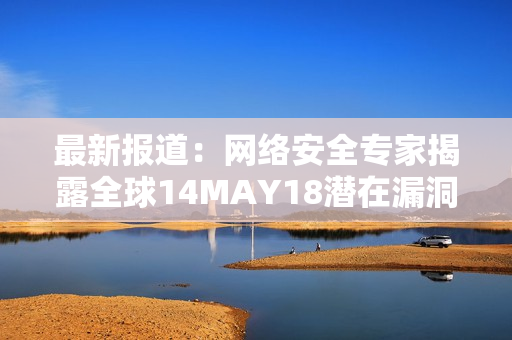 最新报道：网络安全专家揭露全球14MAY18潜在漏洞