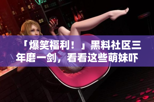 「爆笑福利！」黑料社区三年磨一剑，看看这些萌妹吓人的黑料！