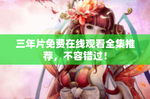 三年片免费在线观看全集推荐，不容错过！