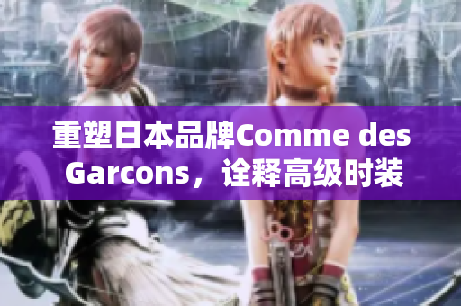 重塑日本品牌Comme des Garcons，诠释高级时装界的创新与精神