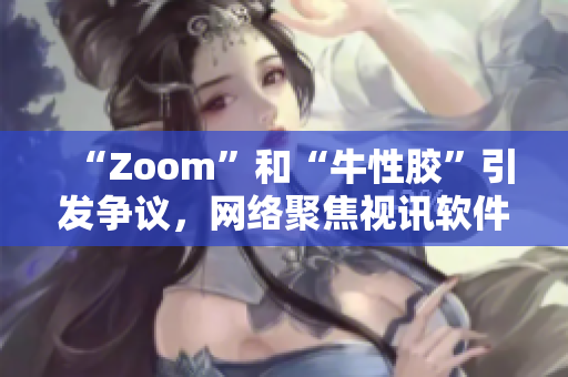 “Zoom”和“牛性胶”引发争议，网络聚焦视讯软件审查