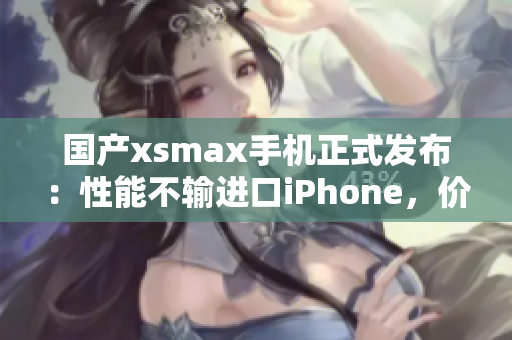 国产xsmax手机正式发布：性能不输进口iPhone，价格更亲民