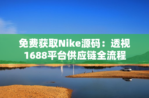 免费获取Nike源码：透视1688平台供应链全流程