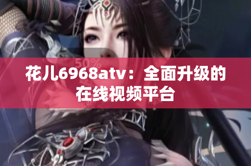 花儿6968atv：全面升级的在线视频平台