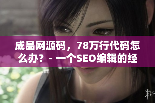 成品网源码，78万行代码怎么办？- 一个SEO编辑的经验总结