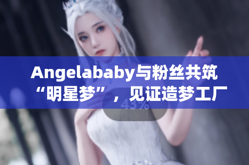 Angelababy与粉丝共筑“明星梦”，见证造梦工厂应援盛况！