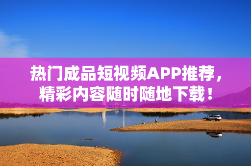热门成品短视频APP推荐，精彩内容随时随地下载！