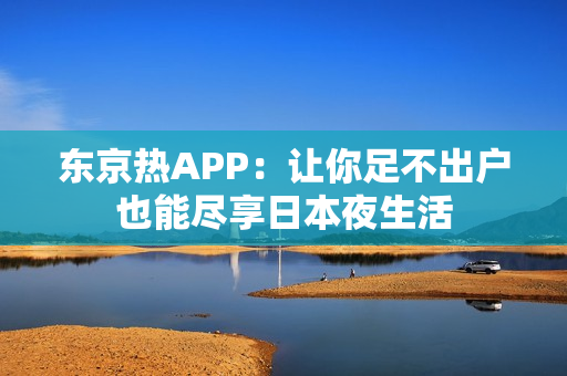 东京热APP：让你足不出户也能尽享日本夜生活