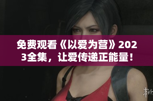 免费观看《以爱为营》2023全集，让爱传递正能量！