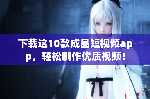 下载这10款成品短视频app，轻松制作优质视频！
