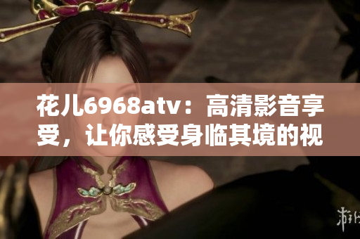 花儿6968atv：高清影音享受，让你感受身临其境的视听盛宴