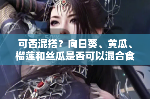 可否混搭？向日葵、黄瓜、榴莲和丝瓜是否可以混合食用？