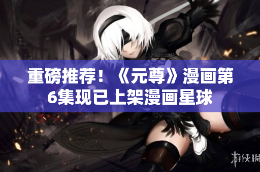 重磅推荐！《元尊》漫画第6集现已上架漫画星球