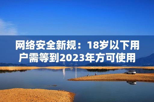 网络安全新规：18岁以下用户需等到2023年方可使用满18点功能