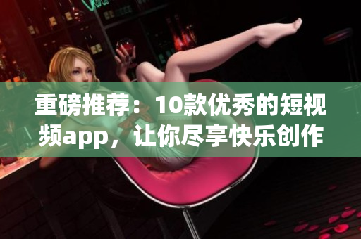 重磅推荐：10款优秀的短视频app，让你尽享快乐创作！