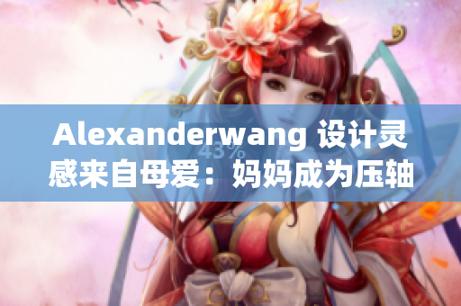 Alexanderwang 设计灵感来自母爱：妈妈成为压轴模特