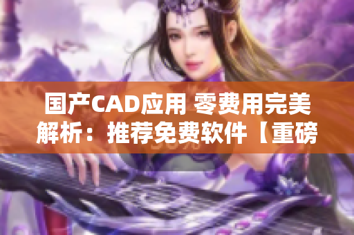国产CAD应用 零费用完美解析：推荐免费软件【重磅推荐】