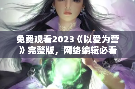 免费观看2023《以爱为营》完整版，网络编辑必看
