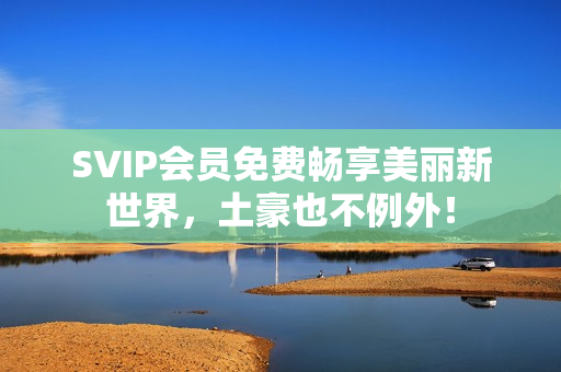 SVIP会员免费畅享美丽新世界，土豪也不例外！
