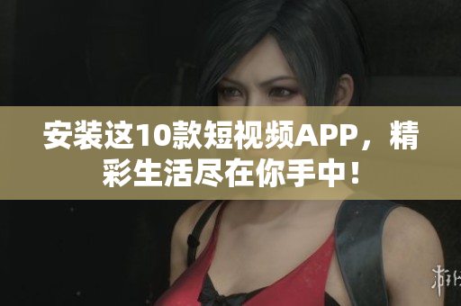 安装这10款短视频APP，精彩生活尽在你手中！