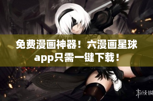 免费漫画神器！六漫画星球app只需一键下载！