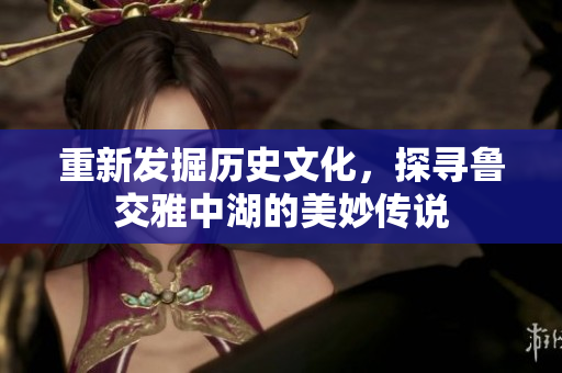 重新发掘历史文化，探寻鲁交雅中湖的美妙传说