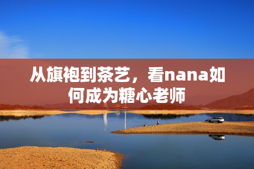从旗袍到茶艺，看nana如何成为糖心老师