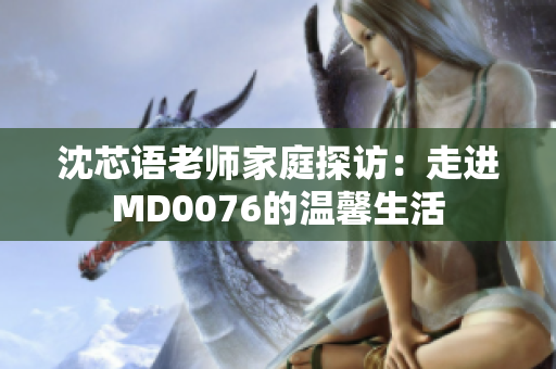 沈芯语老师家庭探访：走进MD0076的温馨生活