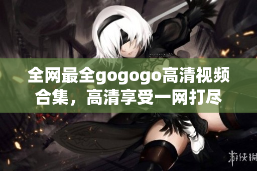 全网最全gogogo高清视频合集，高清享受一网打尽