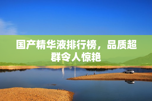 国产精华液排行榜，品质超群令人惊艳