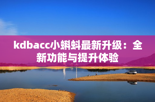 kdbacc小蝌蚪最新升级：全新功能与提升体验