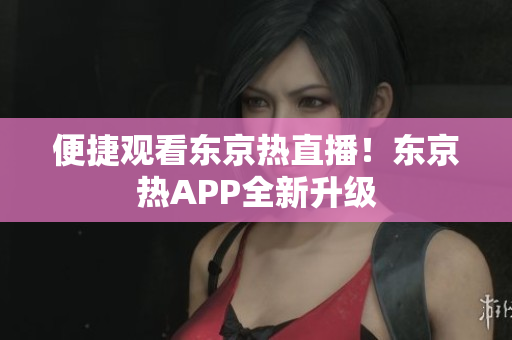 便捷观看东京热直播！东京热APP全新升级
