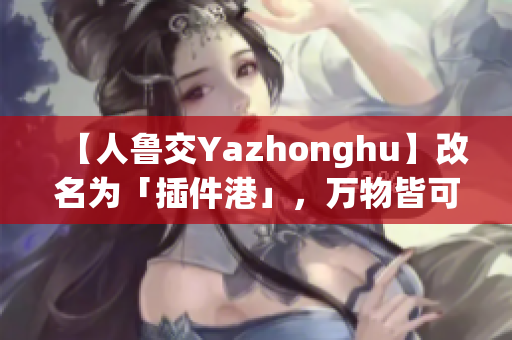 【人鲁交Yazhonghu】改名为「插件港」，万物皆可安利