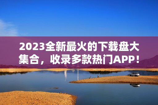 2023全新最火的下载盘大集合，收录多款热门APP！