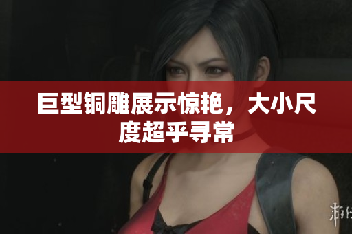 巨型铜雕展示惊艳，大小尺度超乎寻常