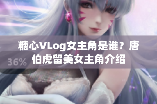 糖心VLog女主角是谁？唐伯虎留美女主角介绍