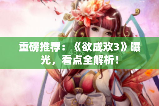 重磅推荐：《欲成欢3》曝光，看点全解析！