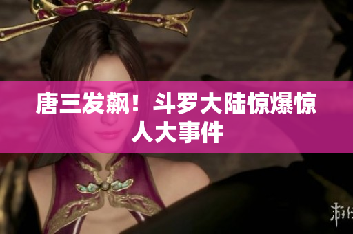 唐三发飙！斗罗大陆惊爆惊人大事件