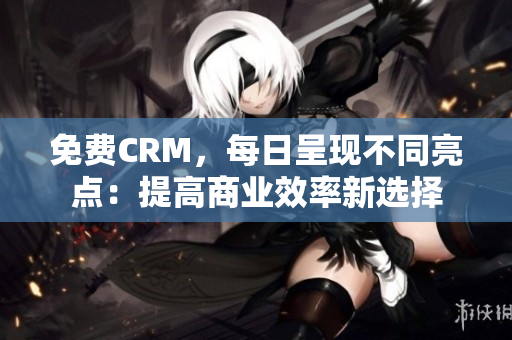 免费CRM，每日呈现不同亮点：提高商业效率新选择
