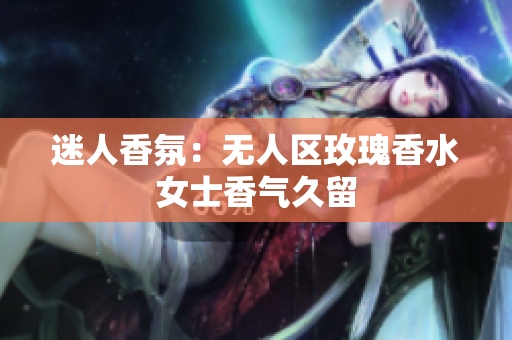 迷人香氛：无人区玫瑰香水女士香气久留