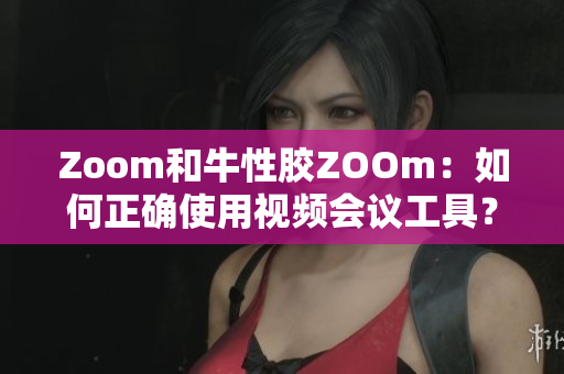 Zoom和牛性胶ZOOm：如何正确使用视频会议工具？