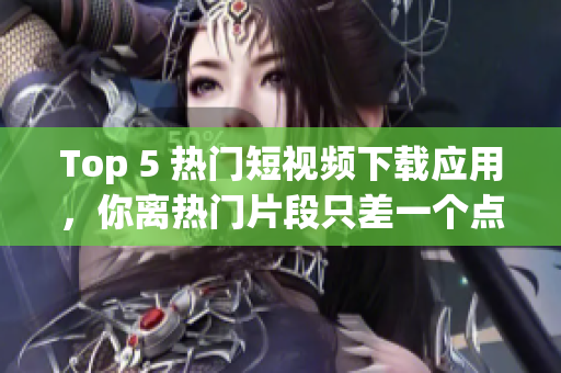 Top 5 热门短视频下载应用，你离热门片段只差一个点击！