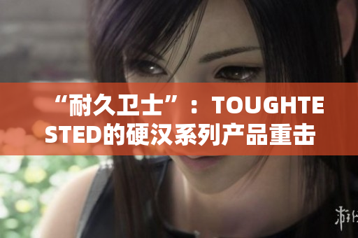 “耐久卫士”：TOUGHTESTED的硬汉系列产品重击市场