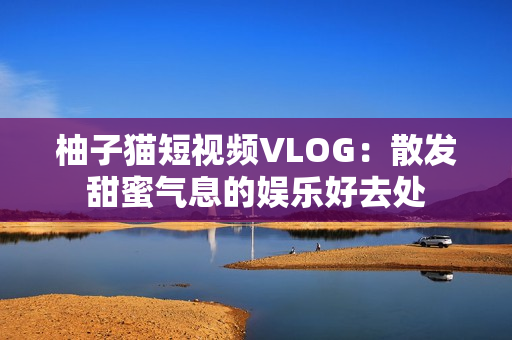 柚子猫短视频VLOG：散发甜蜜气息的娱乐好去处