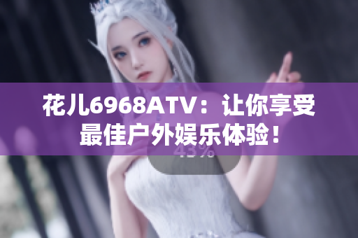 花儿6968ATV：让你享受最佳户外娱乐体验！