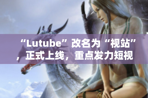 “Lutube”改名为“视站”，正式上线，重点发力短视频领域